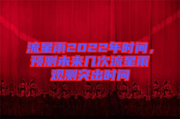 流星雨2022年時間,預(yù)測未來幾次流星雨觀測突出時間
