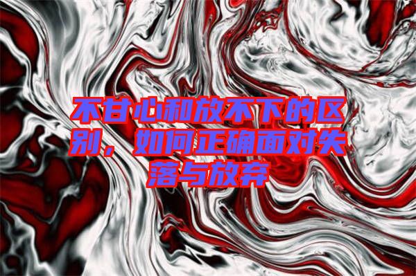 不甘心和放不下的區別,如何正確面對失落與放棄