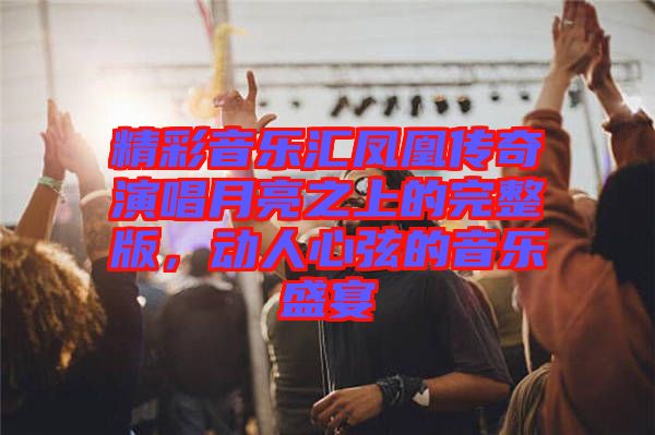 精彩音樂匯鳳凰傳奇演唱月亮之上的完整版,動人心弦的音樂盛宴