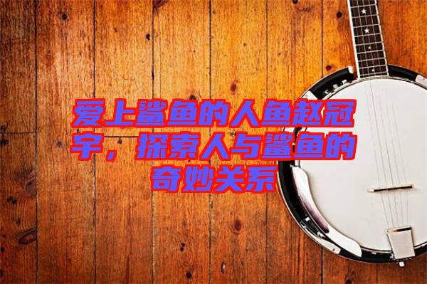 愛(ài)上鯊魚(yú)的人魚(yú)趙冠宇，探索人與鯊魚(yú)的奇妙關(guān)系