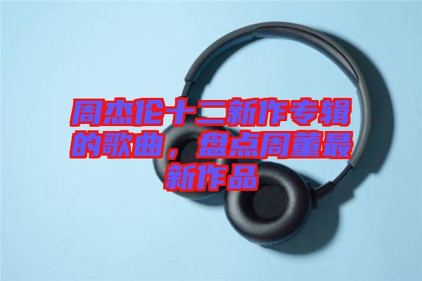 周杰倫十二新作專輯的歌曲,盤點(diǎn)周董最新作品