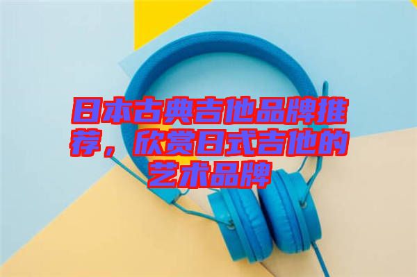 日本古典吉他品牌推薦，欣賞日式吉他的藝術品牌