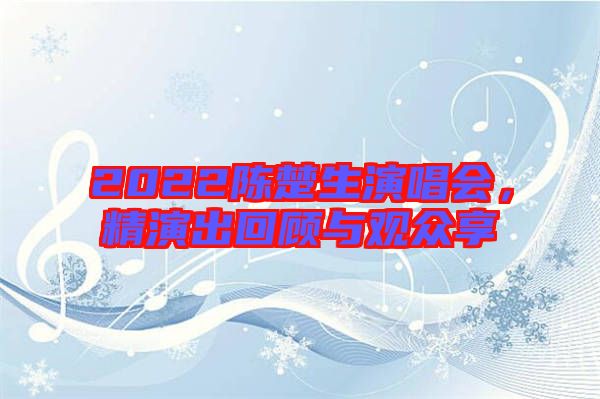 2022陳楚生演唱會(huì),精演出回顧與觀眾享