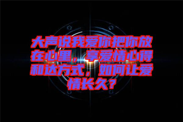大聲說我愛你把你放在心里,享愛情心得和達方式,如何讓愛情長久?