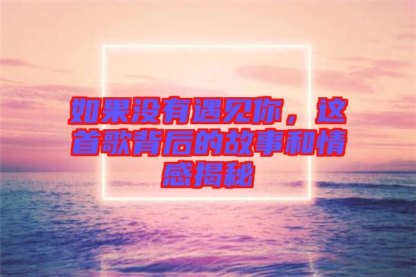 如果沒有遇見你,這首歌背后的故事和情感揭秘
