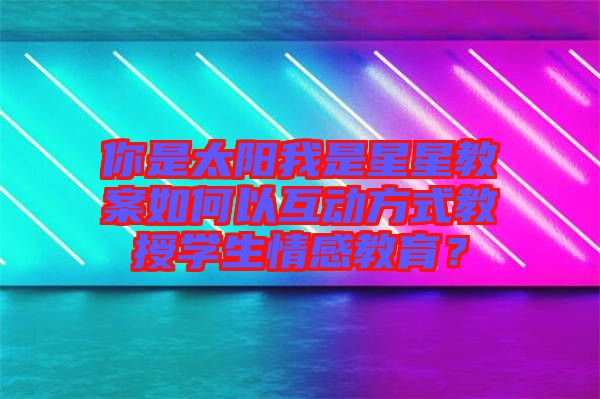 你是太陽我是星星教案如何以互動方式教授學(xué)生情感教育?