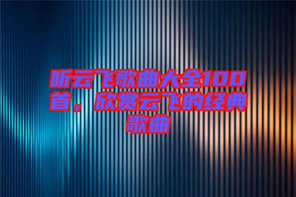 聽云飛歌曲大全100首,欣賞云飛的經(jīng)典歌曲