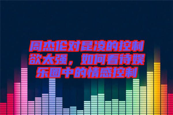 周杰倫對昆凌的控制欲太強，如何看待娛樂圈中的情感控制