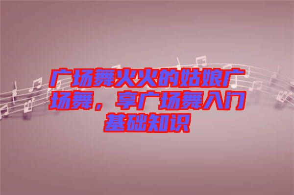 廣場(chǎng)舞火火的姑娘廣場(chǎng)舞,享廣場(chǎng)舞入門基礎(chǔ)知識(shí)