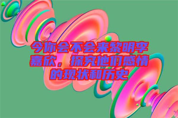 今你會不會來黎明李嘉欣,探究他們感情的現狀和歷史