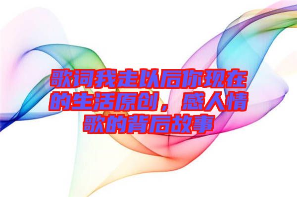 歌詞我走以后你現在的生活原創,感人情歌的背后故事