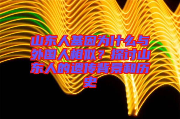 山東人基因為什么與外國人相似?探討山東人的遺傳背景和歷史