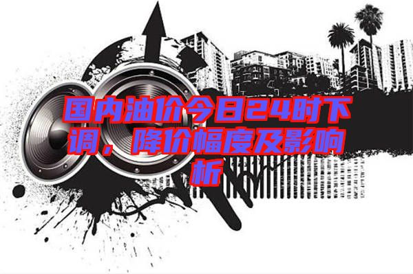 國內油價今日24時下調,降價幅度及影響析
