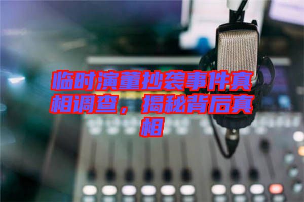 臨時演董抄襲事件真相調(diào)查,揭秘背后真相