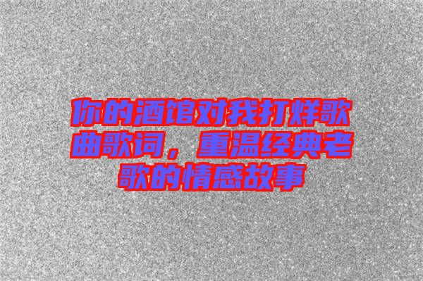 你的酒館對我打烊歌曲歌詞,重溫經典老歌的情感故事