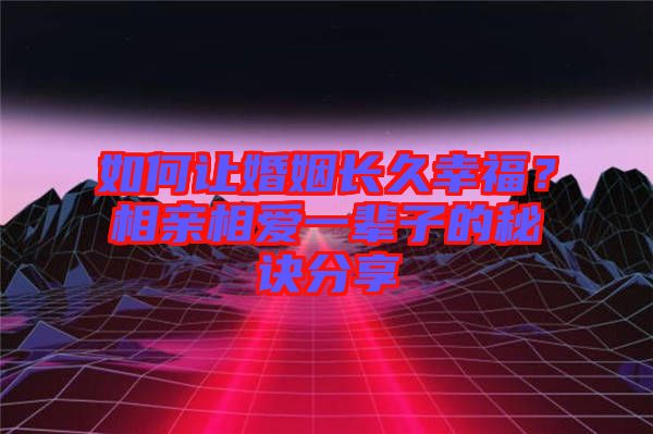 如何讓婚姻長久幸福?相親相愛一輩子的秘訣分享