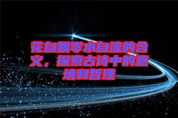 花自飄零水自流的含義,探索古詩中的意境和哲理