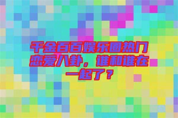 千金百百娛樂圈熱門戀愛八卦,誰和誰在一起了?