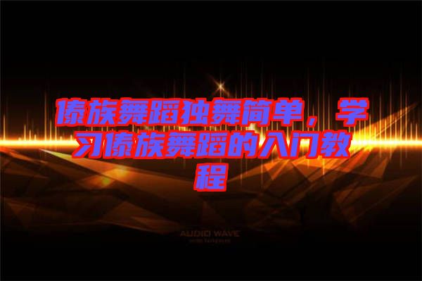 傣族舞蹈獨舞簡單,學習傣族舞蹈的入門教程