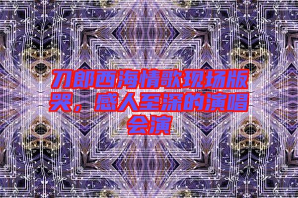 刀郎西海情歌現(xiàn)場版哭,感人至深的演唱會演
