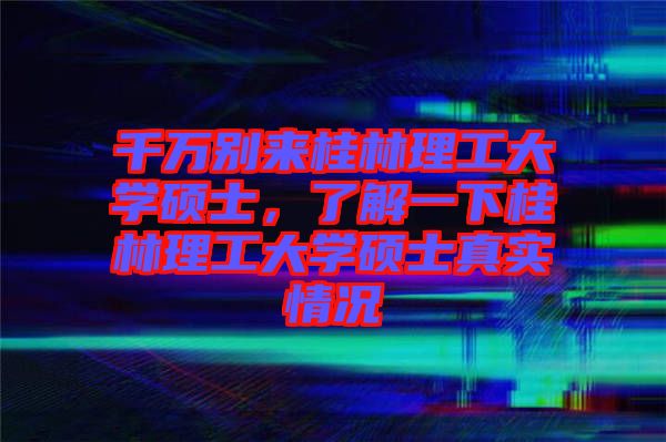 千萬別來桂林理工大學碩士,了解一下桂林理工大學碩士真實情況