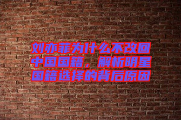 劉亦菲為什么不改回中國國籍，解析明星國籍選擇的背后原因