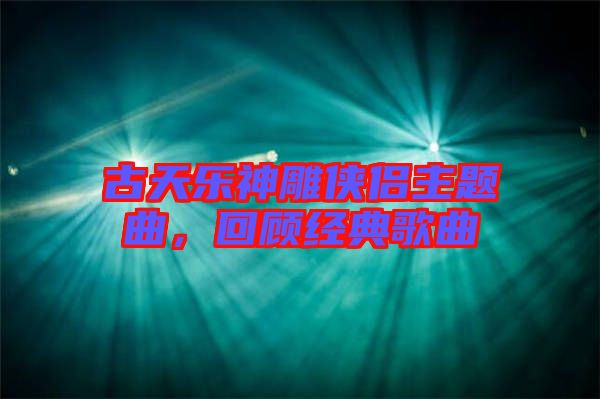 古天樂神雕俠侶主題曲,回顧經典歌曲