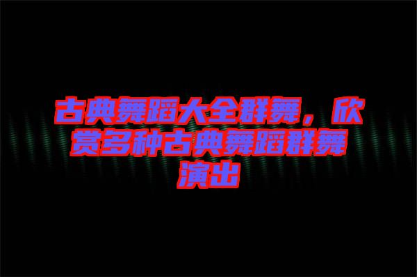 古典舞蹈大全群舞,欣賞多種古典舞蹈群舞演出