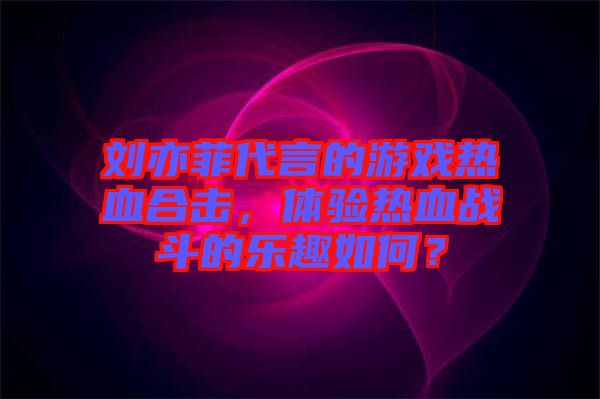劉亦菲代言的游戲熱血合擊,體驗(yàn)熱血戰(zhàn)斗的樂(lè)趣如何?