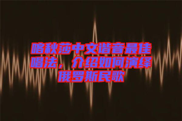 喀秋莎中文諧音最佳唱法，介紹如何演繹俄羅斯民歌