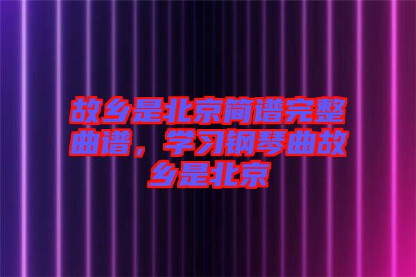 故鄉(xiāng)是北京簡譜完整曲譜,學(xué)習(xí)鋼琴曲故鄉(xiāng)是北京