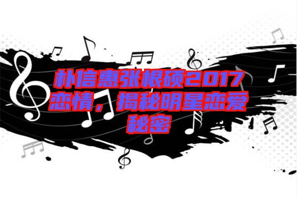 樸信惠張根碩2017戀情,揭秘明星戀愛(ài)秘密