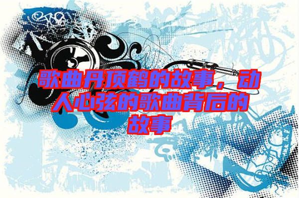 歌曲丹頂鶴的故事,動人心弦的歌曲背后的故事