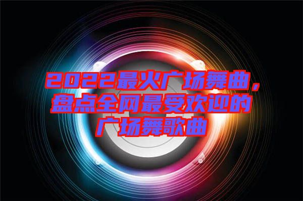 2022最火廣場舞曲,盤點全網最受歡迎的廣場舞歌曲