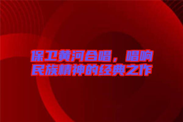 保衛黃河合唱,唱響民族精神的經典之作