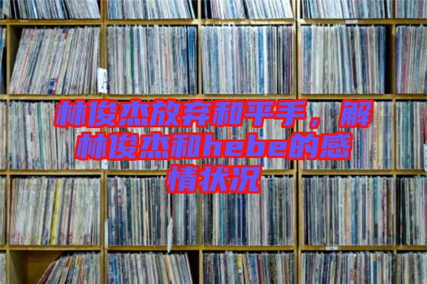 林俊杰放棄和平手，解林俊杰和hebe的感情狀況