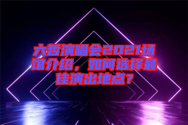 六哲演唱會2021場館介紹,如何選擇最佳演出地點?