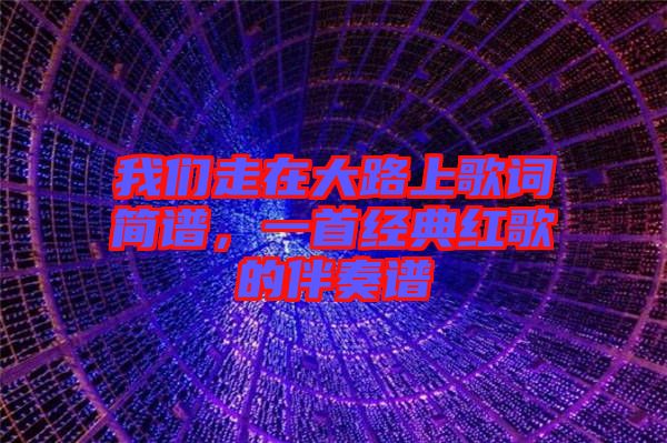 我們走在大路上歌詞簡譜，一首經典紅歌的伴奏譜