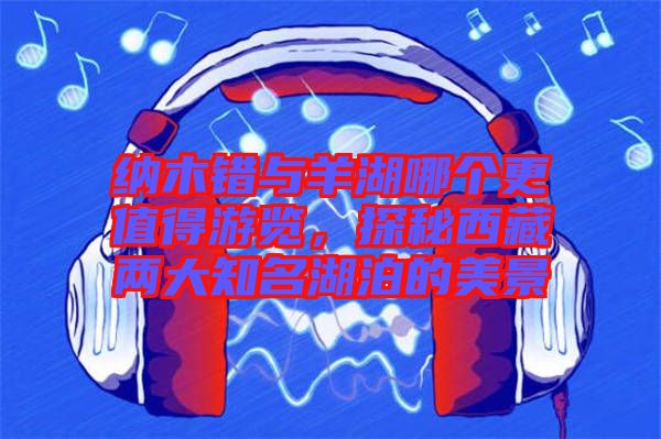 納木錯與羊湖哪個更值得游覽，探秘西藏兩大知名湖泊的美景