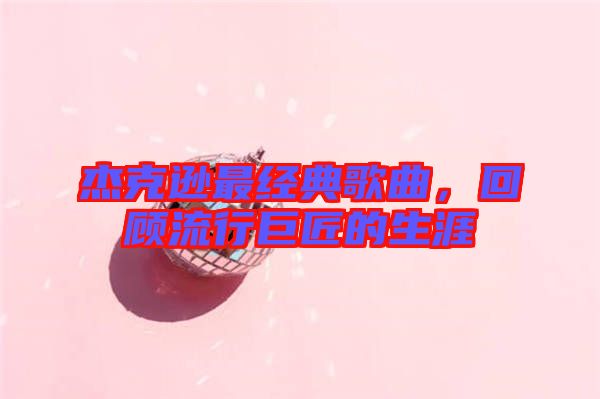 杰克遜最經典歌曲，回顧流行巨匠的生涯