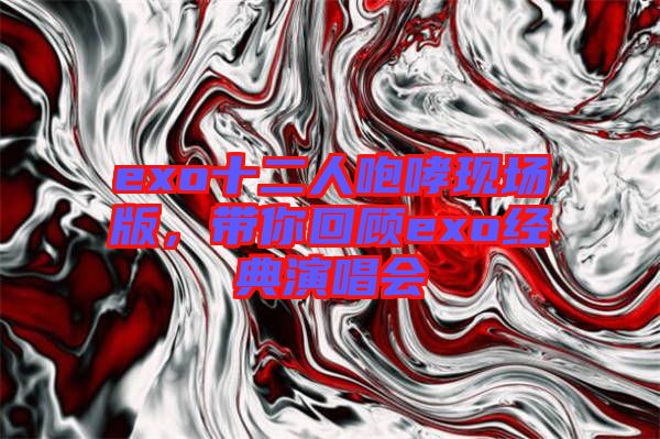 exo十二人咆哮現場版,帶你回顧exo經典演唱會