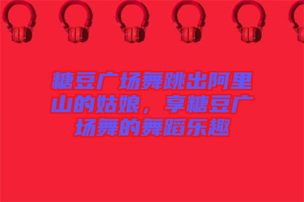 糖豆廣場(chǎng)舞跳出阿里山的姑娘,享糖豆廣場(chǎng)舞的舞蹈樂趣