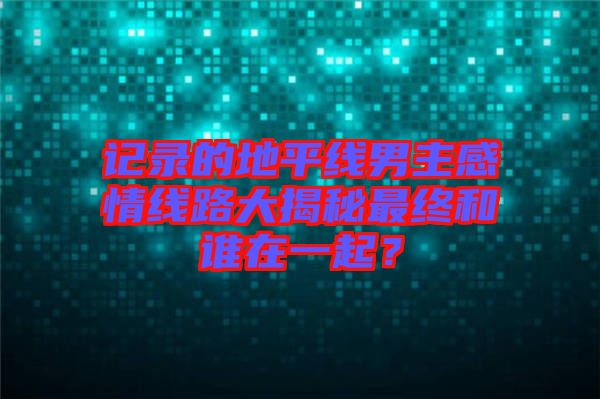 記錄的地平線男主感情線路大揭秘最終和誰在一起?