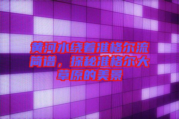 黃河水繞著準(zhǔn)格爾流簡(jiǎn)譜,探秘準(zhǔn)格爾大草原的美景