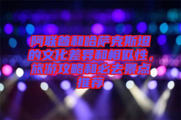 阿聯(lián)酋和哈薩克斯坦的文化差異和相似性,旅游攻略和必去景點推薦