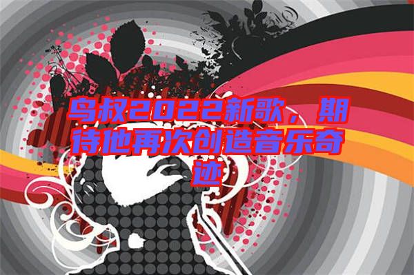 鳥叔2022新歌,期待他再次創造音樂奇跡
