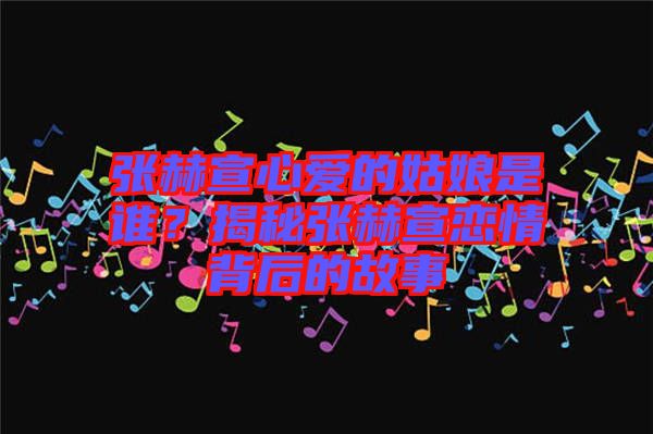張赫宣心愛的姑娘是誰？揭秘張赫宣戀情背后的故事