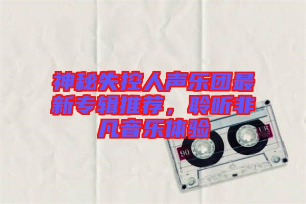 神秘失控人聲樂團最新專輯推薦,聆聽非凡音樂體驗