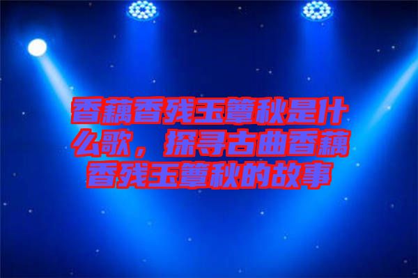 香藕香殘玉簟秋是什么歌,探尋古曲香藕香殘玉簟秋的故事