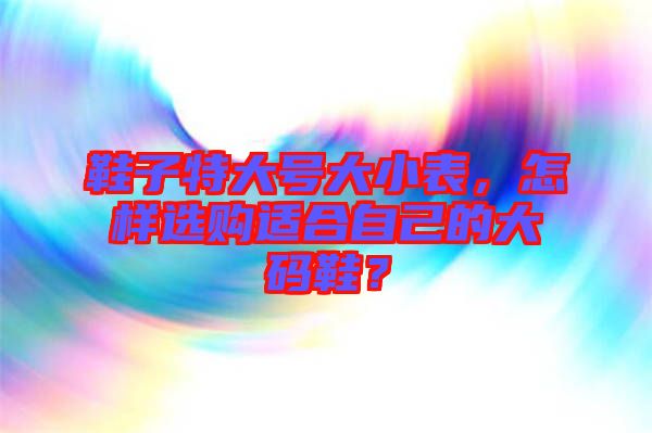 鞋子特大號大小表,怎樣選購適合自己的大碼鞋?
